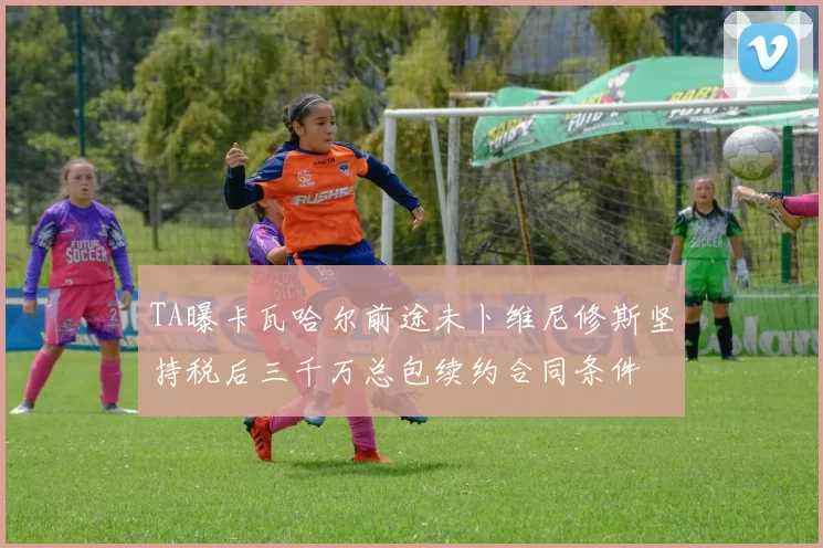 TA曝卡瓦哈尔前途未卜维尼修斯坚持税后三千万总包续约合同条件